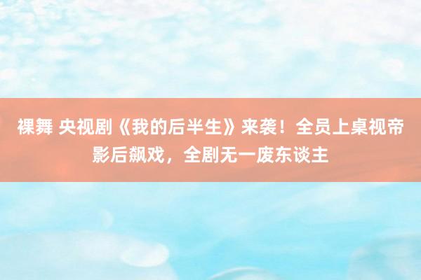 裸舞 央视剧《我的后半生》来袭！全员上桌视帝影后飙戏，全剧无一废东谈主