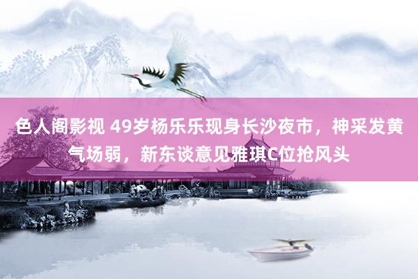 色人阁影视 49岁杨乐乐现身长沙夜市，神采发黄气场弱，新东谈意见雅琪C位抢风头