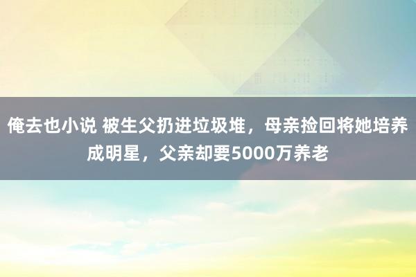 俺去也小说 被生父扔进垃圾堆，母亲捡回将她培养成明星，父亲却要5000万养老
